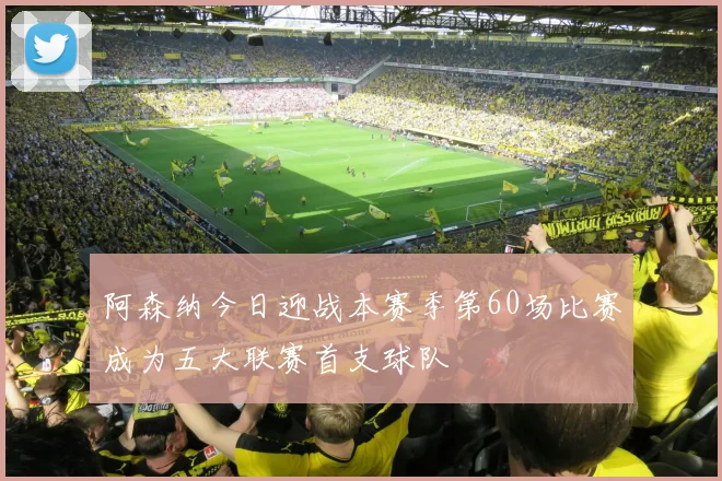 阿森纳今日迎战本赛季第60场比赛成为五大联赛首支球队