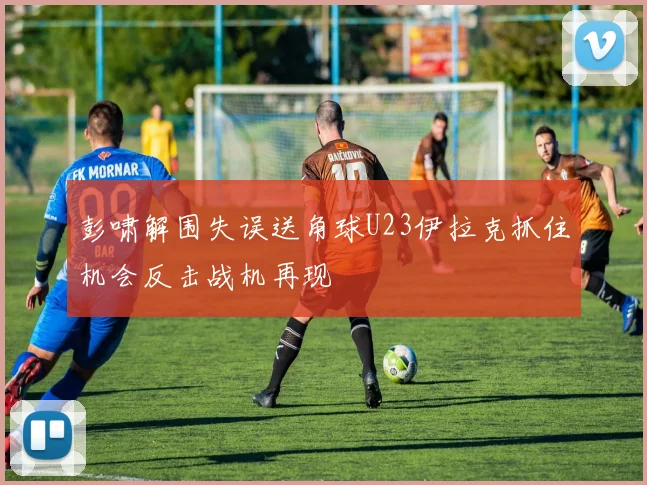 彭啸解围失误送角球U23伊拉克抓住机会反击战机再现