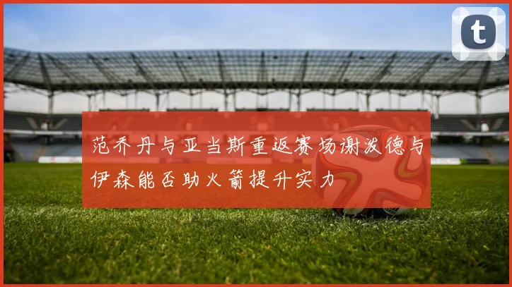 范乔丹与亚当斯重返赛场谢泼德与伊森能否助火箭提升实力
