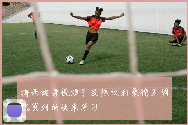梅西健身视频引发热议利桑德罗调侃莫利纳快来学习