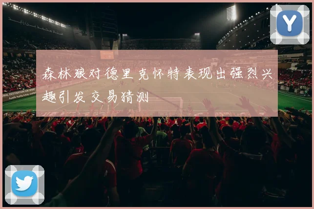 森林狼对德里克怀特表现出强烈兴趣引发交易猜测