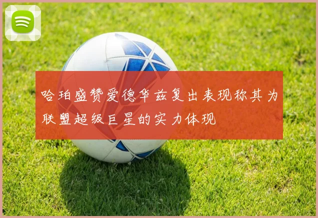 哈珀盛赞爱德华兹复出表现称其为联盟超级巨星的实力体现