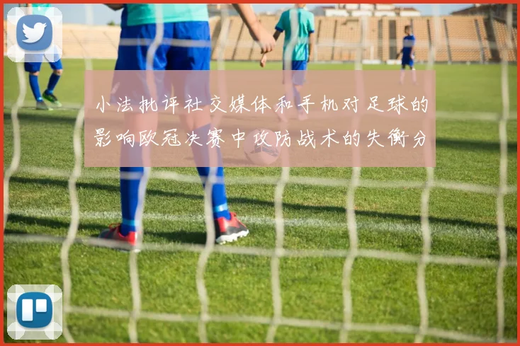 小法批评社交媒体和手机对足球的影响欧冠决赛中攻防战术的失衡分析