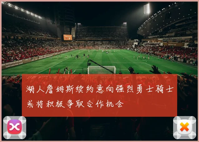 湖人詹姆斯续约意向强烈勇士骑士或将积极争取合作机会