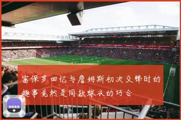 富保罗回忆与詹姆斯初次交锋时的趣事竟然是同款球衣的巧合
