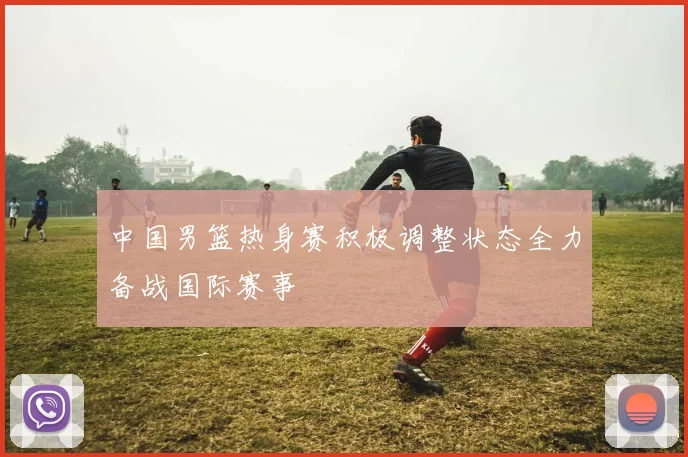 中国男篮热身赛积极调整状态全力备战国际赛事