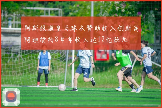 阿斯报道皇马球衣赞助收入创新高阿迪续约8年年收入达12亿欧元