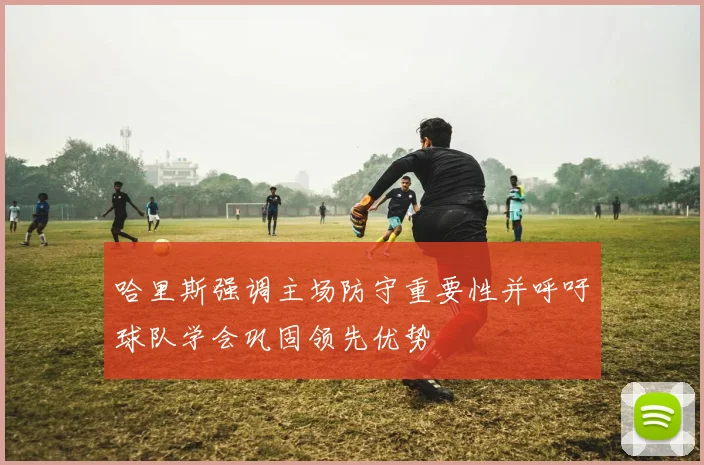 哈里斯强调主场防守重要性并呼吁球队学会巩固领先优势
