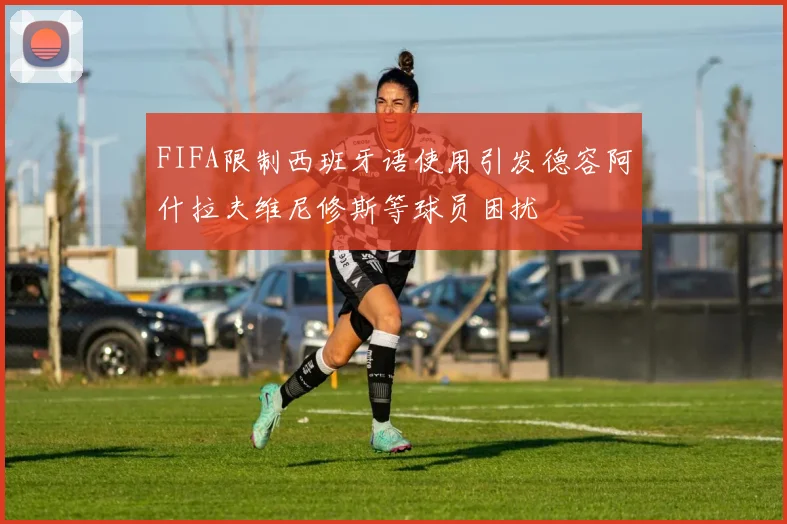 FIFA限制西班牙语使用引发德容阿什拉夫维尼修斯等球员困扰