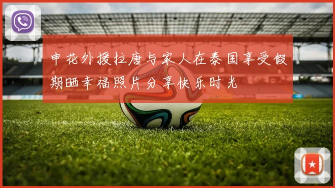申花外援拉唐与家人在泰国享受假期晒幸福照片分享快乐时光
