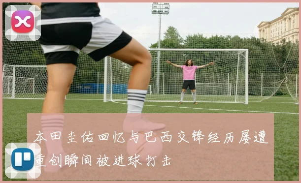 本田圭佑回忆与巴西交锋经历屡遭重创瞬间被进球打击