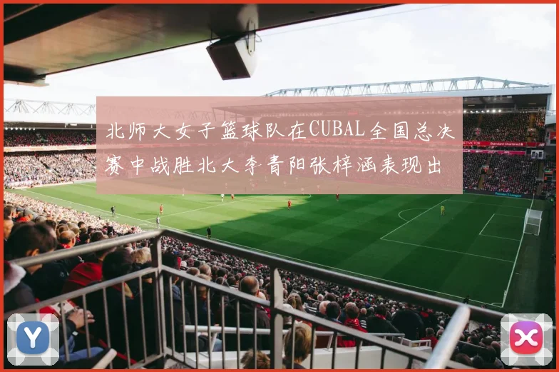 北师大女子篮球队在CUBAL全国总决赛中战胜北大李青阳张梓涵表现出色助力胜利