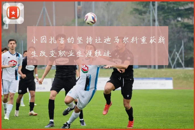小因扎吉的坚持让迪马尔科重获新生改变职业生涯轨迹