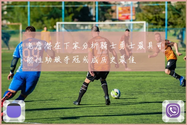 老詹潜在下家分析骑士勇士最具可能性助狼夺冠或成历史最佳