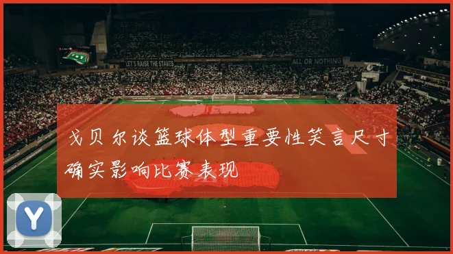 戈贝尔谈篮球体型重要性笑言尺寸确实影响比赛表现